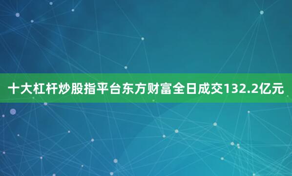 十大杠杆炒股指平台东方财富全日成交132.2亿元