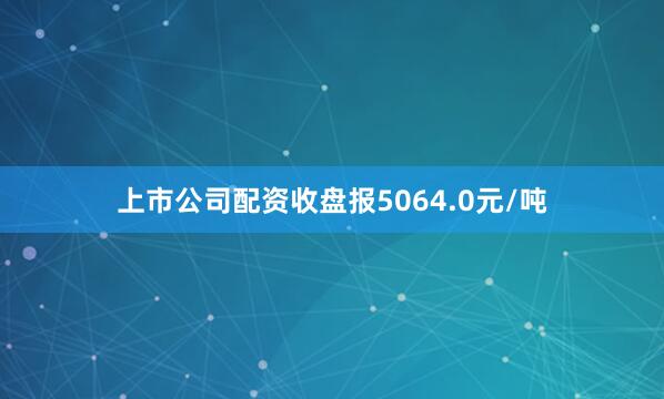 上市公司配资收盘报5064.0元/吨