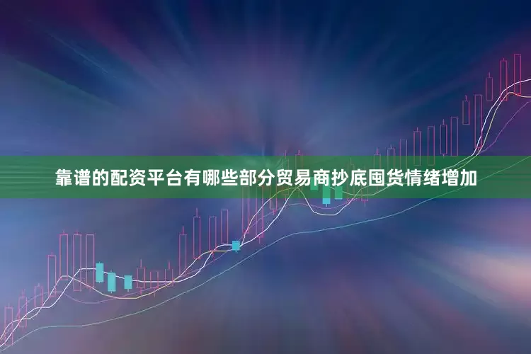 靠谱的配资平台有哪些部分贸易商抄底囤货情绪增加