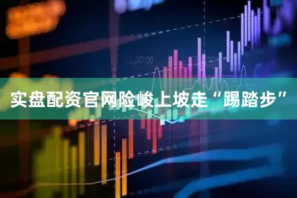 实盘配资官网险峻上坡走“踢踏步”
