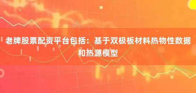 老牌股票配资平台包括：基于双极板材料热物性数据和热源模型