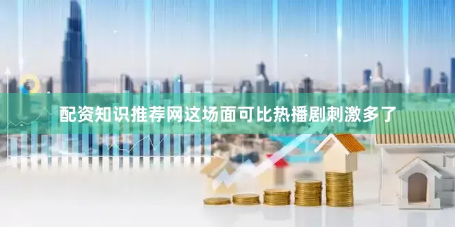 配资知识推荐网这场面可比热播剧刺激多了