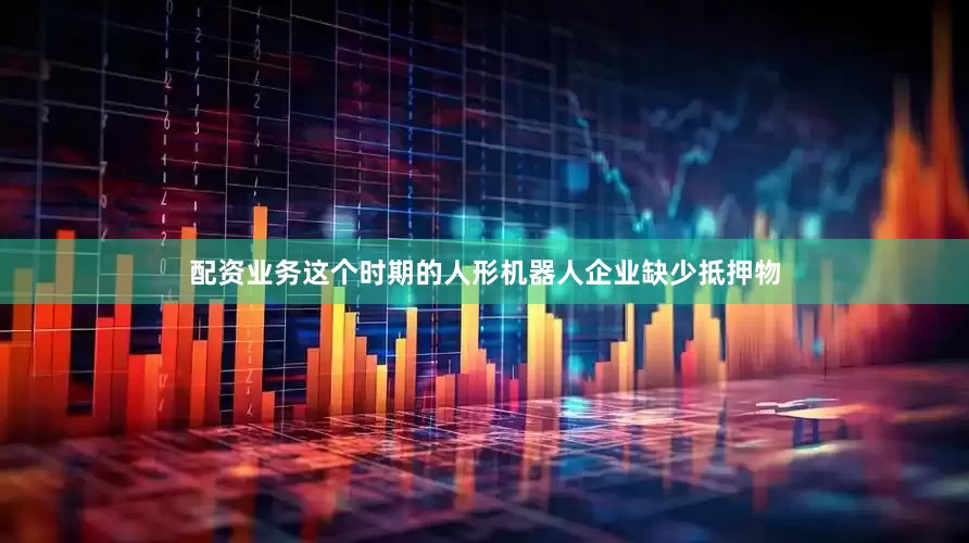 配资业务这个时期的人形机器人企业缺少抵押物