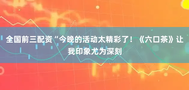 全国前三配资“今晚的活动太精彩了！《六口茶》让我印象尤为深刻