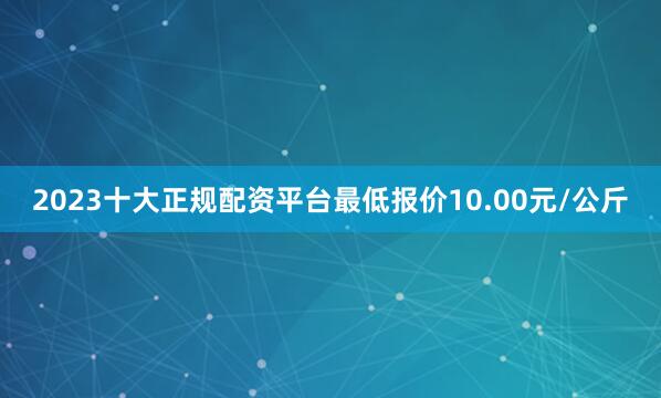 2023十大正规配资平台最低报价10.00元/公斤