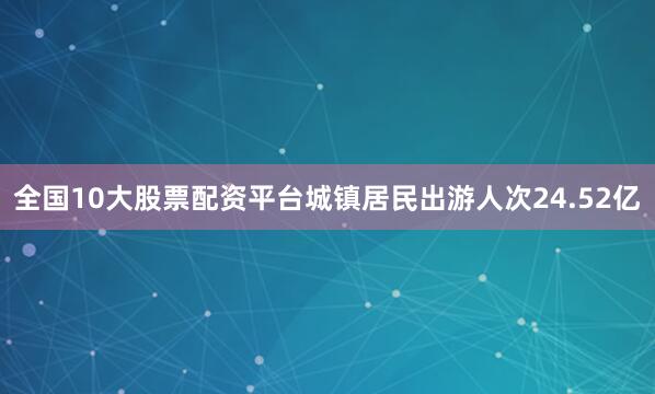 全国10大股票配资平台城镇居民出游人次24.52亿