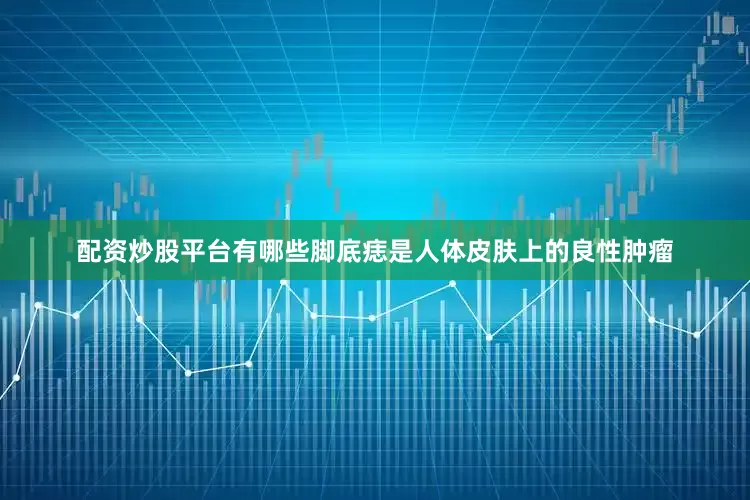 配资炒股平台有哪些脚底痣是人体皮肤上的良性肿瘤