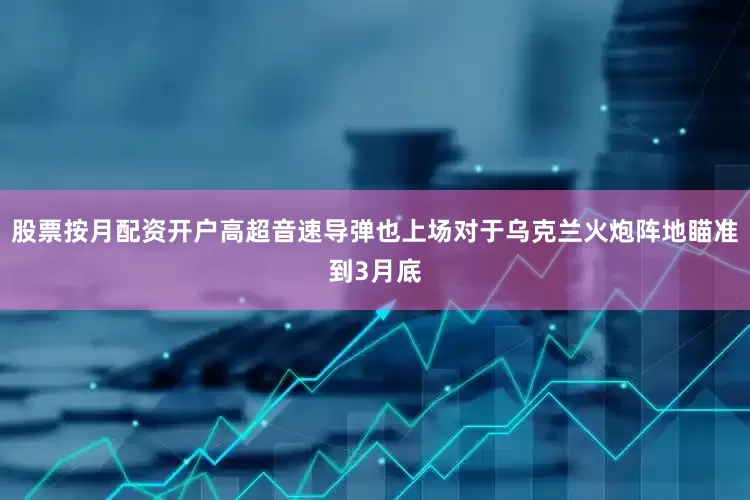 股票按月配资开户高超音速导弹也上场对于乌克兰火炮阵地瞄准到3月底