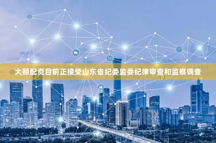 大额配资目前正接受山东省纪委监委纪律审查和监察调查