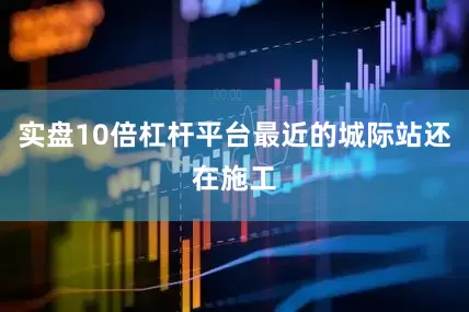 实盘10倍杠杆平台最近的城际站还在施工