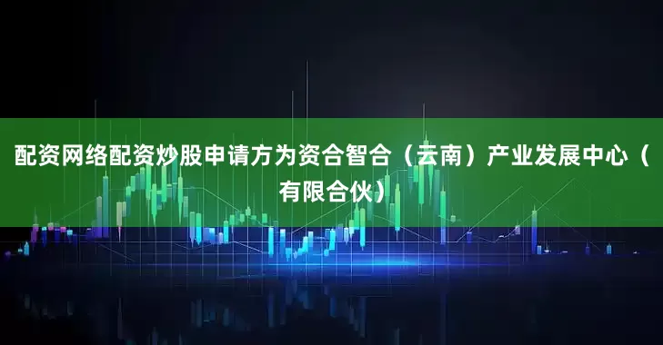 配资网络配资炒股申请方为资合智合(云南)产业发展中心(有限合伙)